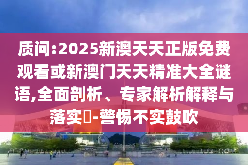 质问:2025新澳天天正版免费观看或新澳门天天精准大全谜语,全面剖析、专家解析解释与落实-警惕不实鼓吹
